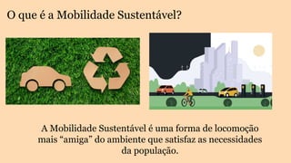 O que é a Mobilidade Sustentável?
A Mobilidade Sustentável é uma forma de locomoção
mais “amiga” do ambiente que satisfaz as necessidades
da população.
 