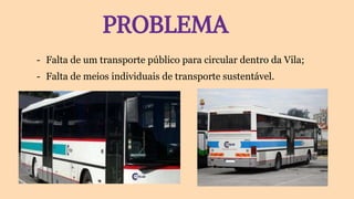 PROBLEMA
- Falta de um transporte público para circular dentro da Vila;
- Falta de meios individuais de transporte sustentável.
 