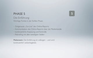 PHASE 5                                                    5
Die Einführung:
Wichtige Punkte in der fünften Phase:

– Zeitgenaues „Go-Live“ des Online-Reports
– Kommunikation des Online-Reports über die Medienkanäle
– kontinuierliche Anpassung und Kontrolle
– Rebrieﬁng mit allen beteiligten Stellen

Meilenstein: Die Einführung ist vollzogen – und wird
kontinuierlich weiterbegleitet.
 