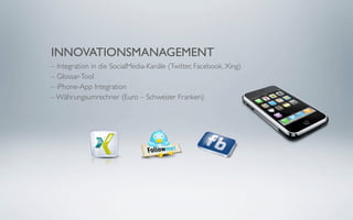INNOVATIONSMANAGEMENT
– Integration in die SocialMedia-Kanäle (Twitter, Facebook, Xing)
– Glossar-Tool
– iPhone-App Integration
– Währungsumrechner (Euro – Schweizer Franken)
 