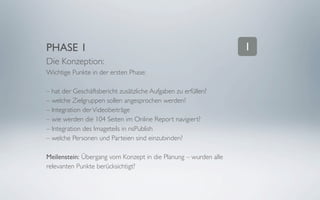 PHASE 1                                                          1
Die Konzeption:
Wichtige Punkte in der ersten Phase:

– hat der Geschäftsbericht zusätzliche Aufgaben zu erfüllen?
– welche Zielgruppen sollen angesprochen werden?
– Integration der Videobeiträge
– wie werden die 104 Seiten im Online Report navigiert?
– Integration des Imageteils in nsPublish
– welche Personen und Parteien sind einzubinden?

Meilenstein: Übergang vom Konzept in die Planung – wurden alle
relevanten Punkte berücksichtigt?
 