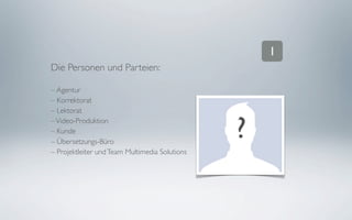1
Die Personen und Parteien:

– Agentur
– Korrektorat
– Lektorat
– Video-Produktion
– Kunde
– Übersetzungs-Büro
                                                ?
– Projektleiter und Team Multimedia Solutions
 