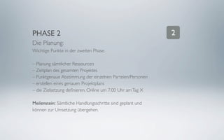 PHASE 2                                                     2
Die Planung:
Wichtige Punkte in der zweiten Phase:

– Planung sämtlicher Ressourcen
– Zeitplan des gesamten Projektes
– Punktgenaue Abstimmung der einzelnen Parteien/Personen
– erstellen eines genauen Projektplans
– die Zielsetzung deﬁnieren, Online um 7.00 Uhr am Tag X

Meilenstein: Sämtliche Handlungsschritte sind geplant und
können zur Umsetzung übergehen.
 