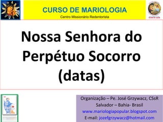 Nossa Senhora do
Perpétuo Socorro
(datas)
CURSO DE MARIOLOGIA
Centro Missionário Redentorista
Organização – Pe. José Grzywacz, CSsR
Salvador – Bahia- Brasil
www.mariologiapopular.blogspot.com
E-mail: jozefgrzywacz@hotmail.com
 