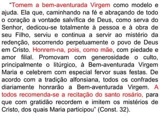 “Tomem a bem-aventurada Virgem como modelo e
ajuda. Ela que, caminhando na fé e abraçando de todo
o coração a vontade salvífica de Deus, como serva do
Senhor, dedicou-se totalmente à pessoa e à obra de
seu Filho, serviu e continua a servir ao mistério da
redenção, socorrendo perpetuamente o povo de Deus
em Cristo. Honrem-na, pois, como mãe, com piedade e
amor filial. Promovam com generosidade o culto,
principalmente o litúrgico, à Bem-aventurada Virgem
Maria e celebrem com especial fervor suas festas. De
acordo com a tradição alfonsiana, todos os confrades
diariamente honrarão a Bem-aventurada Virgem. A
todos recomenda-se a recitação do santo rosário, para
que com gratidão recordem e imitem os mistérios de
Cristo, dos quais Maria participou” (Const. 32).
 