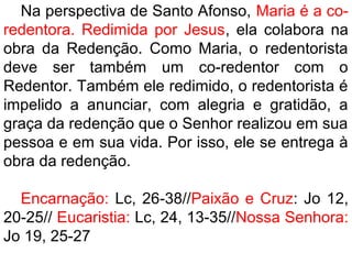 Na perspectiva de Santo Afonso, Maria é a co-
redentora. Redimida por Jesus, ela colabora na
obra da Redenção. Como Maria, o redentorista
deve ser também um co-redentor com o
Redentor. Também ele redimido, o redentorista é
impelido a anunciar, com alegria e gratidão, a
graça da redenção que o Senhor realizou em sua
pessoa e em sua vida. Por isso, ele se entrega à
obra da redenção.
Encarnação: Lc, 26-38//Paixão e Cruz: Jo 12,
20-25// Eucaristia: Lc, 24, 13-35//Nossa Senhora:
Jo 19, 25-27
 