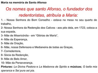 Maria na memória de Santo Afonso
Os nomes que santo Afonso, o fundador dos
redentoristas, atribuía a Maria:
1. - Nossa Senhora do Bom Conselho - estava na mesa no seu quarto de
trabalho,
2- Nossa Senhora da Redenção dos Cativos - aos pés dela, em 1723, coloca a
sua espada,
3- Mãe de Misericórdia - em “Glórias de Maria”,
4- Mãe da Esperança,
5- Mãe da Oração,
6- Mãe, nossa Defensora e Medianeira de todas as Graças,
7- Corredentora,
8- Sócia da Redenção,
9- Mãe do Belo Amor,
10- Mãe da Perseverança.
Pinturas: La Divina Pastora e La Madonna de Spirito e músicas; O bella mia
speranca e Sei pura sei pia.
 