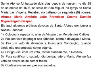 Santo Afonso foi batizado dois dias depois de nascer, no dia 29
de setembro de 1696, na festa de São Miguel, na Igreja de Santa
Maria das Virgens. Recebeu no batismo os seguintes (9) nomes:
Afonso Maria António João Francisco Cosme Damião
Miguelangelo Gaspar.
Eis aqui algumas práticas devotas de Santo Afonso em louvor a
Nossa Senhora:
1). Colocou a espada no altar da Virgem das Mercês dos Cativos,
2). Fez um voto de pregar aos sábados, sobre a devoção a Maria,
3). Fez um voto de defender a Imaculada Conceição, quando
ainda não era proposto como dogma,
4). Obrigou-se, com um voto, recitar diariamente, o Rosário,
5). Para santificar o sábado, dia consagrado a Maria, Afonso fez
voto de abster-se de comer frutas,
6). Confessava-se sempre aos sábados.
 