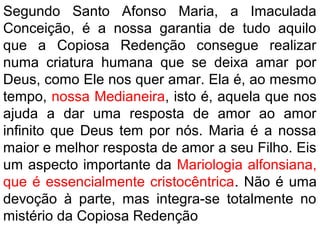 Segundo Santo Afonso Maria, a Imaculada
Conceição, é a nossa garantia de tudo aquilo
que a Copiosa Redenção consegue realizar
numa criatura humana que se deixa amar por
Deus, como Ele nos quer amar. Ela é, ao mesmo
tempo, nossa Medianeira, isto é, aquela que nos
ajuda a dar uma resposta de amor ao amor
infinito que Deus tem por nós. Maria é a nossa
maior e melhor resposta de amor a seu Filho. Eis
um aspecto importante da Mariologia alfonsiana,
que é essencialmente cristocêntrica. Não é uma
devoção à parte, mas integra-se totalmente no
mistério da Copiosa Redenção
 