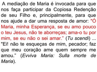 A mediação de Maria é invocada para que
nos faça participar da Copiosa Redenção
de seu Filho e, principalmente, para que
nos ajude a dar uma resposta de amor: "Ó
Maria, minha Esperança, se eu amo pouco
o teu Jesus, não te aborreças; ama-o tu por
mim, se eu não o sei amar.” (Tu scendi) ...
"Ei! não te esqueças de mim, pecador; faz
que meu coração ame quem sempre me
amou.” (Evviva Maria: Sulla morte de
Maria).
 
