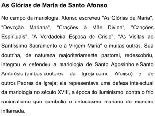 As Glórias de Maria de Santo Afonso
No campo da mariologia, Afonso escreveu "As Glórias de Maria",
"Devoção Mariana", "Orações à Mãe Divina", "Canções
Espirituais", "A Verdadeira Esposa de Cristo", "As Visitas ao
Santíssimo Sacramento e à Virgem Maria" e muitas outras. Sua
doutrina, de natureza majoritariamente pastoral, redescobriu,
integrou e defendeu a mariologia de Santo Agostinho e Santo
Ambrósio (ambos doutores da Igreja como Afonso) e de
outros Padres da Igreja; ela representava uma defesa intelectual
da mariologia no século XVIII, a época do iluminismo, contra o frio
racionalismo que combatia o entusiasmo mariano de maneira
inflamada.
 