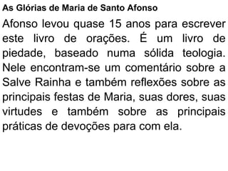 As Glórias de Maria de Santo Afonso
Afonso levou quase 15 anos para escrever
este livro de orações. É um livro de
piedade, baseado numa sólida teologia.
Nele encontram-se um comentário sobre a
Salve Rainha e também reflexões sobre as
principais festas de Maria, suas dores, suas
virtudes e também sobre as principais
práticas de devoções para com ela.
 