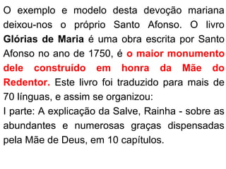 O exemplo e modelo desta devoção mariana
deixou-nos o próprio Santo Afonso. O livro
Glórias de Maria é uma obra escrita por Santo
Afonso no ano de 1750, é o maior monumento
dele construído em honra da Mãe do
Redentor. Este livro foi traduzido para mais de
70 línguas, e assim se organizou:
I parte: A explicação da Salve, Rainha - sobre as
abundantes e numerosas graças dispensadas
pela Mãe de Deus, em 10 capítulos.
 