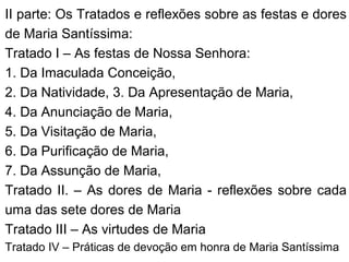 II parte: Os Tratados e reflexões sobre as festas e dores
de Maria Santíssima:
Tratado I – As festas de Nossa Senhora:
1. Da Imaculada Conceição,
2. Da Natividade, 3. Da Apresentação de Maria,
4. Da Anunciação de Maria,
5. Da Visitação de Maria,
6. Da Purificação de Maria,
7. Da Assunção de Maria,
Tratado II. – As dores de Maria - reflexões sobre cada
uma das sete dores de Maria
Tratado III – As virtudes de Maria
Tratado IV – Práticas de devoção em honra de Maria Santíssima
 