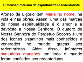 Afonso de Ligório tem Maria no nome, na
vida e nas obras. Assim, uma das marcas
da nossa espiritualidade é o amor e a
devoção a Nossa Senhora. O quadro de
Nossa Senhora do Perpétuo Socorro é um
dos ícones bizantinos mais conhecidos e
venerados no mundo graças aos
redentoristas. Além disso, inúmeros
santuários marianos em todo o mundo
foram confiados aos redentoristas.
Dimensão mariana da espiritualidade redentorista
 