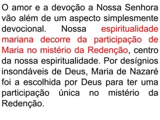 O amor e a devoção a Nossa Senhora
vão além de um aspecto simplesmente
devocional. Nossa espiritualidade
mariana decorre da participação de
Maria no mistério da Redenção, centro
da nossa espiritualidade. Por desígnios
insondáveis de Deus, Maria de Nazaré
foi a escolhida por Deus para ter uma
participação única no mistério da
Redenção.
 