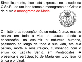 Simbolicamente, isso está expresso no escudo da
C.Ss.R.: de um lado temos a monograma de Cristo e
de outro a monograma de Maria.
O mistério da redenção não se reduz à cruz, mas se
realiza em toda a vida de Jesus, desde a
encarnação, ao assumir a natureza humana,
passando ao longo de toda a sua vida, até sua
paixão, morte e ressurreição, culminando com o
envio do Espírito Santo, em Pentecostes. A
presença e participação de Maria em tudo isso foi
única e original.
 