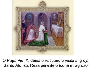 O Papa Pio IX, deixa o Vaticano e visita a igreja
Santo Afonso. Reza perante o ícone milagroso
 