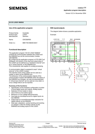 instabus EIB
Application program description
Version V2.3 in November 2004
20 CO LOGO! 900E02
Use of the application program
Product family: Controller
Product type: LOGO
Manufacturer: Siemens
Name: CM EIB/KNX
Order no.: 6BK1700-0BA00-0AA1
Functional description
The application program “20 CO LOGO! 900E02”
controls the communication between the LOGO! and
the EIB/KNX bus via the communication module
CM EIB/KNX.
By configuring the application program in ETS (EIB Tool
Software), the division of the input and output area of
the LOGO! can be defined as a “hardware channel” and
as a “virtual channel” on the EIB/KNX bus.
This characteristic also applies for analog processing.
A communication object is assigned to each “virtual
channel” of the LOGO! module.
The real-time clock of the LOGO! can be used as a
master or slave via the EIB/KNX bus.
The behaviour of the communication objects of the
communication module CM EIB/KNX when the status of
the EIB/KNX bus changes, can also be parameterised.
A “virtual input channel” can be used as a bus state i.e.
a bus voltage failure can be reported.
Summary of the functions:
• Specification of the hardware configuration (number
of local digital inputs and outputs, analog inputs)
• Selection of time master or slave
• Use of I24 as a bus status signal
• Behaviour on bus voltage failure/recovery
• Input type as monoflop/normal for digital inputs via
the EIB/KNX
• Output type as normal/dimmer/edge evaluation for
digital outputs via the EIB/KNX
• Data type, adaptation, cyclical sending and sending
on change in value for analog outputs via the
EIB/KNX and analog inputs on the LOGO!
EIB inputs/outputs
The diagram below shows a possible application.
Example:
I1...I12
Q1...Q8
AI1,AI2
Time Master
Q9…Q16
AO1, AO2
I13…I24
AI3…AI8
Time Slave
LOGO! 24V
Siemens AG 8 pages Technical manual
Automation and Drives Group
System Engineering Division © Siemens AG 2004 Update: http://www.siemens.de/installationstechnik
P.O. Box 23 55, D-90713 Fürth Subject to change without further notice http://www.ad.siemens.de/logo/index_00.htm
8/1
AI1,AI2
 