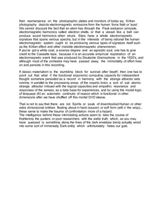 their reemergence on the photographic plates and monitors of today eg. Kirlian
photography depicts electromagnetic emissions from the human force field or 'aura'.
We cannot discount the fact that an atom has through the Pauli exclusion principle,
electromagnetic harmonics called electron shells, or that a vessel like a bell can
produce sound harmonics when struck. Stars have a whole electromagnetic
signature that spans various spectra, but in the interests of being rational the human
electromagnetic system ought to be producing various types of signature itself such
as the Kirlian effect and other invisible electromagnetic phenomenon.
If you've got a white coat, a science degree and an agnostic soul, one has to give
credit to the Cassette tape, because it is an accurate empirical registration of an
electromagnetic event that was produced by Deutsche Gramophone in the 1920's, and
although most of the orchestra may have passed away, the immortality of effort lives
on and persists in this recording.
If classic materialism is the stumbling block for survival after 'death', then one has to
point out that what if the functional ergonomic computing capacity for independent
thought somehow persisted as a record in harmony with the strange attractor sets
running in parallel to the processing areas of the organic brain, a sort of sub atomic
strange attractor imbued with the logical capacities and empathic resonance and
responses of the senses, as a data base for experiences, and by using the modal logic
of language [A] an automatic continuity of reason which is functional in other
dimensions after we have shuffled off this mortal DVD sleeve.
That is not to say that there are not Spirits or souls of disembodied Human or other
extra dimensional entities floating about in hard (saucer) or soft form (will o’ the wisp)...
these serve to make the trauma of confrontation more of a hazard.
The intelligence behind these intimidating actions seem to take the course of
frightening the punters or poor researchers with the awful truth, which, as you may
have guessed is something along the lines of the dark envelope being actually wired
into some sort of immensely Dark entity which unfortunately hates our guts.
 