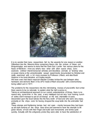 It is no wonder that many researchers fall by the wayside for one reason or another.
Gilbertson ties the Masonic-thing conspiracy theory into the picture of these evil
thingummyjigs and seems to show that the Dark God Lucifer has various plans for the
future of Mankind - mind you what's new - what with alien space ships, sorry
exobiotic entities' interdimensional vehicles and bloodless animals at 'landing' sites
or power drains or the unmentionable sexual experiments documented by Strieber and
really examined with a bit more courage by Professor J Mack, and also Budd
Hopkins in his book Intruders at Cropley woods.
We have even had black magician Aleister Crowley bridge the gap between alien
hardware and demonic flesh in his UFO made of flesh encounter with a Demon/Grey
being called Lam in 1917.
The problems for the researchers into this intimidating morass of unscientific fact is that
there seems to be no rationale to explain what the hell is going on.
Taking an archaeological approach to our current understanding of things, there is no
reason why, some time in the past, a very intelligent but not very 'nice' looking bunch
of exiles didn't manage to get an oil change at the last interstellar bi-pass,
descended upon the local natives like the fiery wrath of God and who were very angry,
probably at the ships cook for having dropped the soup ladle into the antimatter fuel
valve.
These strange and frightening beings had red eyes - mainly because they had been
up all night working on the ships warp drive and seemed to have the strength to lift
great blocks of rock with their finger and build vast monuments and tombs quite
quickly. Actually with the antigravity probe they were able to have the satisfaction of
 