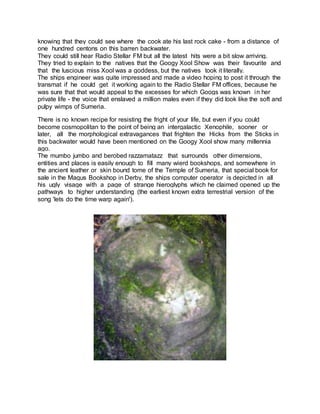 knowing that they could see where the cook ate his last rock cake - from a distance of
one hundred centons on this barren backwater.
They could still hear Radio Stellar FM but all the latest hits were a bit slow arriving.
They tried to explain to the natives that the Googy Xool Show was their favourite and
that the luscious miss Xool was a goddess, but the natives took it literally.
The ships engineer was quite impressed and made a video hoping to post it through the
transmat if he could get it working again to the Radio Stellar FM offices, because he
was sure that that would appeal to the excesses for which Googs was known in her
private life - the voice that enslaved a million males even if they did look like the soft and
pulpy wimps of Sumeria.
There is no known recipe for resisting the fright of your life, but even if you could
become cosmopolitan to the point of being an intergalactic Xenophile, sooner or
later, all the morphological extravagances that frighten the Hicks from the Sticks in
this backwater would have been mentioned on the Googy Xool show many millennia
ago.
The mumbo jumbo and berobed razzamatazz that surrounds other dimensions,
entities and places is easily enough to fill many wierd bookshops, and somewhere in
the ancient leather or skin bound tome of the Temple of Sumeria, that special book for
sale in the Magus Bookshop in Derby, the ships computer operator is depicted in all
his ugly visage with a page of strange hieroglyphs which he claimed opened up the
pathways to higher understanding (the earliest known extra terrestrial version of the
song 'lets do the time warp again').
 
