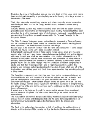 Doubtless the crew of that long lost ship are now long dead on their home world having
been spotted and rescued by a passing freighter whilst drawing rather large animals in
the deserts of the world.
Their plight eventually spotted from space - and given marks for artistic impression,
they finally got their slot on the Googy Xool show and reviews in various seedy
magazines.
Actually, it turned out that they had been wasting their time with the desert outreach
project because it seems that at that range the crews monthly Karaoke Night had been
picked up by a rather malignant race of Anthropoids, malignant, basically because it
was jamming Googy Xools personal interview with the Personal Therapist to the
Emperors Harem.
The Chief Engineers Video was shown on the Galactic equivalent of Stars on Sunday,
and the presenter Patrick Spoor made the planet Dirt a cult must for the Yuppies of
three quadrants - the fourth quadrant is above such things.
Naivety stops in the twentieth century with the term close encounter - some people
seem to be having some very close encounters indeed.
In hypnotically regressed victims of these bizarre romps we see small grey men and
women who look very non human allegedly becoming fertilised, and having children
with more 'human' how shall we say - genders - the product of generations of ET
research to make their species more Binary and less ephemeral - a more physical -
efficient, decision making unit. We hear in Strieber's visionary journey which some
people would call an Astral voyage that this particular civilisation congregated in
stadia and left their buildings empty - and in Hopkin's account of a victim, this
progeny was indicated as being extraordinarily important, though what was left of the
tired subject was told that great and hard times were ahead as they were kicked out of
a flying saucer.
The Grey Men in one report say that they are here for the purposes of sharing an
important destiny with us - perhaps it is to be our guides into the scientific and
precise superphysical formats which our gross senses do not have the skill to
accurately decide upon - what wonders are just around the corner for us all - an end
to woolly jerseys, incense sticks, crystals and herb tea as a gateway to a higher reality,
and a beginning of the end for the common man's Nightmare on Elm street and all the
terrors of ignorance.
If reports are to be believed from all the semi-credible sources, there are already
various bases on this planet - let’s be honest these things are neither recent nor
extraordinary.
The real problem for mankind though is the reality that these allegedly interstellar greys
are just modern names and ideas projected onto the same demonic problems of old -
demons in silver suits recently replace the faeries and djinn, the archons and
elementals.
The Earth on its surface has its own story to tell, of world rounds and the sinking of
Atlantis and the demise of Mu, comets, Ice Age, the basis of these arguments can be
 