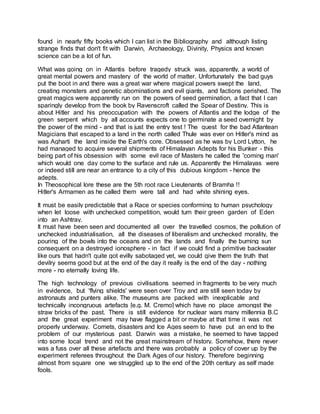 found in nearly fifty books which I can list in the Bibliography and although listing
strange finds that don't fit with Darwin, Archaeology, Divinity, Physics and known
science can be a lot of fun.
What was going on in Atlantis before tragedy struck was, apparently, a world of
great mental powers and mastery of the world of matter. Unfortunately the bad guys
put the boot in and there was a great war where magical powers swept the land,
creating monsters and genetic abominations and evil giants, and factions perished. The
great magics were apparently run on the powers of seed germination, a fact that I can
sparingly develop from the book by Ravenscroft called the Spear of Destiny. This is
about Hitler and his preoccupation with the powers of Atlantis and the lodge of the
green serpent which by all accounts expects one to germinate a seed overnight by
the power of the mind - and that is just the entry test ! The quest for the bad Atlantean
Magicians that escaped to a land in the north called Thule was ever on Hitler's mind as
was Agharti the land inside the Earth's core. Obsessed as he was by Lord Lytton, he
had managed to acquire several shipments of Himalayan Adepts for his Bunker - this
being part of his obsession with some evil race of Masters he called the 'coming man'
which would one day come to the surface and rule us. Apparently the Himalayas were
or indeed still are near an entrance to a city of this dubious kingdom - hence the
adepts.
In Theosophical lore these are the 5th root race Lieutenants of Bramha !!
Hitler's Armamen as he called them were tall and had white shining eyes.
It must be easily predictable that a Race or species conforming to human psychology
when let loose with unchecked competition, would turn their green garden of Eden
into an Ashtray.
It must have been seen and documented all over the travelled cosmos, the pollution of
unchecked industrialisation, all the diseases of liberalism and unchecked morality, the
pouring of the bowls into the oceans and on the lands and finally the burning sun
consequent on a destroyed ionosphere - in fact if we could find a primitive backwater
like ours that hadn't quite got evilly sabotaged yet, we could give them the truth that
devilry seems good but at the end of the day it really is the end of the day - nothing
more - no eternally loving life.
The high technology of previous civilisations seemed in fragments to be very much
in evidence, but 'flying shields' were seen over Troy and are still seen today by
astronauts and punters alike. The museums are packed with inexplicable and
technically incongruous artefacts [e.g. M. Cremo] which have no place amongst the
straw bricks of the past. There is still evidence for nuclear wars many millennia B.C
and the great experiment may have flagged a bit or maybe at that time it was not
properly underway. Comets, disasters and Ice Ages seem to have put an end to the
problem of our mysterious past. Darwin was a mistake, he seemed to have tapped
into some local trend and not the great mainstream of history. Somehow, there never
was a fuss over all these artefacts and there was probably a policy of cover up by the
experiment referees throughout the Dark Ages of our history. Therefore beginning
almost from square one we struggled up to the end of the 20th century as self made
fools.
 