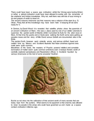 There could have been a space age civilisation whilst the Vikings were looting Britain
or rather a global civilisation could have been allowed to evolve with the remainder of
the artefacts and hidden knowledge. Why not, well there was still lots of soul mining to
do and grapes of wrath to tread on.
The ancient masonic historians say that masonry was a religion of the stars [e.g. G.
Oliver, Pike]; that all this knowledge may have been held in keeping till we were
ready for it.
In Genisis, by David Wood it is revealed that satellite photos show the pyramids of
an ancient civilisation on Mars - this was a place used by one of our stellar colonists to
supervise the garden world of Atlantis whilst it provided its fruits for the alien race on
Mars. At that time the giants and or Gods were walking the Earth some were getting up
peoples noses and the story of little David versus Goliath are documented also in the
Bible.
The garden Earth, however went violently wrong and various vitrified, fused and
melted forts eg. Mexico and Scotland illustrate that Nuke airstrikes against ones
rivals were quite common.
Bloodlines of the Gods, the mastery of Psychic powers/ intellect and complete
domination of matter seem quite common ambitions even in todays frenetic world of
carefully explored genealogies and Registration offices in Scotland haunted by
various Americans on the trail of some ancestral 'Godline'.
But let us not stray into the calibration of that ancient world of many secrets that are
today kept from the punters. What seems to be apparent is that anarchy was allowed
to reign by people in the wings who could have governed us and made us a space
contact civilisation millennia ago.
 