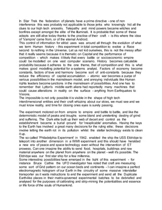 In Star Trek the federation of planets have a prime directive - one of non
interference this was probably not applicable to those jerks who knowingly hid all the
clues to our high tech ancestry. Telepathy and mind powers became witches and
bonfires except amongst the elite of the Illuminati. It is probable that some of these
adepts are still alive today thanks to the practise of their craft - is this where the idea
of 'Vampire' came from, or of the eternal Android.
This control of information for elitist uses was around all through the evolution of what
we term Human history - this experiment in total competition to evolve a Race
second to nothing in the Universe. Let us not kid ourselves, this is not the messy affair
that it really seems because it is thematic on Capital and the performance of
competition - which makes it likely that every battle or socioeconomic empire
could be modelled on one vast computer scenario. History becomes calculable
probability because it adheres to the one theme, that of competition and this is what
makes good modelling potential for a systems analyst. Factors of economy become
constants, factors of love and harmony become sort of anti-constants because they
reduce the efficiency of capital accumulation - atomic war becomes a purge of
various possibilities in the mainstream model, and annoying individuals like Human
rights leaders become junctions in the mainstream of possibilities. And one has to
remember that Lytton's middle earth aliens had reportedly many machines that
could cause alterations in reality on the surface - anything from Earthquakes to
Visions.
The impossible is not only possible it is visible in the shape of high tech
interdimensional entities and their craft whizzing about our skies, we must see and we
must know reality, and time for closing ones eyes is surely passing.
The experiment motored on from empire to empire and battle to battle, and like the
deterministic model of peaks and troughs some bland and unrelenting destiny of grind
and suffering. The Dark elite built up their web of deceit and control as the
establishment became a burial ground for 'inexplicable' anomalies. Having the keys
to the Earth has involved a great many decisions for the ruling elite; these decisions
involve letting the earth rot in its pollution whilst the stellar technology exists to clean
it up.
The so called 'Philadelphia Experiment' in 1942. enabled the ship the USS Eldridge to
teleport into another dimension in a WWII experiment and this should have heralded
a new era of peace and space technology even without the intervention of ET
prowess. Can one imagine the ability to send food, hospitals, buildings and raw
material anywhere on the planet from anywhere on the planet - well it's possible. The
Eldridge was our first star ship for a few millennia.
Some interesting possibilities have emerged in the light of this experiment - for
instance Bruce Cathie the UFO investigator has noted that craft are measuring
some sort of Grid pattern on our ocean beds and continents - I can imagine a perfect
electromagnetic hologram of our Earth in the circuitry of some massive interstellar
transporter as it waits instructions to end the experiment and send all the Duplicate
Earth-like places in their matrix-governed experimental batches to be debriefed and
analysed for the purposes of calibrating and strip-mining the potentialities and essence
or life force of the souls of Humankind.
 