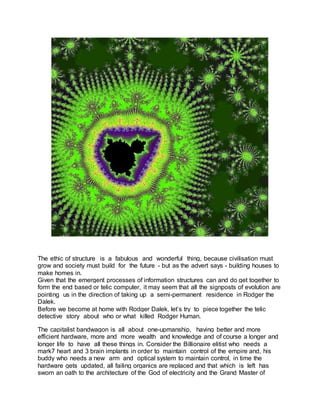The ethic of structure is a fabulous and wonderful thing, because civilisation must
grow and society must build for the future - but as the advert says - building houses to
make homes in.
Given that the emergent processes of information structures can and do get together to
form the end based or telic computer, it may seem that all the signposts of evolution are
pointing us in the direction of taking up a semi-permanent residence in Rodger the
Dalek.
Before we become at home with Rodger Dalek, let’s try to piece together the telic
detective story about who or what killed Rodger Human.
The capitalist bandwagon is all about one-upmanship, having better and more
efficient hardware, more and more wealth and knowledge and of course a longer and
longer life to have all these things in. Consider the Billionaire elitist who needs a
mark7 heart and 3 brain implants in order to maintain control of the empire and, his
buddy who needs a new arm and optical system to maintain control, in time the
hardware gets updated, all failing organics are replaced and that which is left has
sworn an oath to the architecture of the God of electricity and the Grand Master of
 