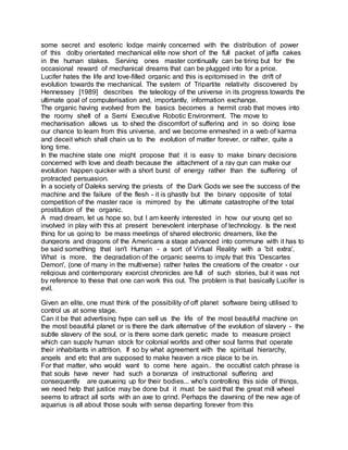 some secret and esoteric lodge mainly concerned with the distribution of power
of this dolby orientated mechanical elite now short of the full packet of jaffa cakes
in the human stakes. Serving ones master continually can be tiring but for the
occasional reward of mechanical dreams that can be plugged into for a price.
Lucifer hates the life and love-filled organic and this is epitomised in the drift of
evolution towards the mechanical. The system of Tripartite relativity discovered by
Hennessey [1989] describes the teleology of the universe in its progress towards the
ultimate goal of computerisation and, importantly, information exchange.
The organic having evolved from the basics becomes a hermit crab that moves into
the roomy shell of a Semi Executive Robotic Environment. The move to
mechanisation allows us to shed the discomfort of suffering and in so doing lose
our chance to learn from this universe, and we become enmeshed in a web of karma
and deceit which shall chain us to the evolution of matter forever, or rather, quite a
long time.
In the machine state one might propose that it is easy to make binary decisions
concerned with love and death because the attachment of a ray gun can make our
evolution happen quicker with a short burst of energy rather than the suffering of
protracted persuasion.
In a society of Daleks serving the priests of the Dark Gods we see the success of the
machine and the failure of the flesh - it is ghastly but the binary opposite of total
competition of the master race is mirrored by the ultimate catastrophe of the total
prostitution of the organic.
A mad dream, let us hope so, but I am keenly interested in how our young get so
involved in play with this at present benevolent interphase of technology. Is the next
thing for us going to be mass meetings of shared electronic dreamers, like the
dungeons and dragons of the Americans a stage advanced into commune with it has to
be said something that isn't Human - a sort of Virtual Reality with a 'bit extra'.
What is more, the degradation of the organic seems to imply that this 'Descartes
Demon', (one of many in the multiverse) rather hates the creations of the creator - our
religious and contemporary exorcist chronicles are full of such stories, but it was not
by reference to these that one can work this out. The problem is that basically Lucifer is
evil.
Given an elite, one must think of the possibility of off planet software being utilised to
control us at some stage.
Can it be that advertising hype can sell us the life of the most beautiful machine on
the most beautiful planet or is there the dark alternative of the evolution of slavery - the
subtle slavery of the soul, or is there some dark genetic made to measure project
which can supply human stock for colonial worlds and other soul farms that operate
their inhabitants in attrition. If so by what agreement with the spiritual hierarchy,
angels and etc that are supposed to make heaven a nice place to be in.
For that matter, who would want to come here again.. the occultist catch phrase is
that souls have never had such a bonanza of instructional suffering and
consequently are queueing up for their bodies... who's controlling this side of things,
we need help that justice may be done but it must be said that the great mill wheel
seems to attract all sorts with an axe to grind. Perhaps the dawning of the new age of
aquarius is all about those souls with sense departing forever from this
 