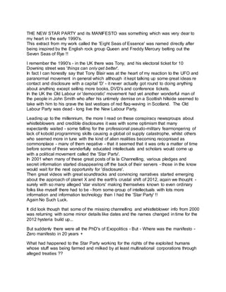 THE NEW STAR PARTY and its MANIFESTO was something which was very dear to
my heart in the early 1990's.
This extract from my work called the 'Eight Seas of Essence' was named directly after
being inspired by the English rock group Queen and Freddy Mercury belting out the
Seven Seas of Rye !!
I remember the 1990's - in the UK there was Tony, and his electoral ticket for 10
Downing street was 'things can only get better'.
In fact I can honestly say that Tony Blair was at the heart of my reaction to the UFO and
paranormal movement in general which although it kept talking up some great ideas re
contact and disclosure with a capital 'D' - it never actually got round to doing anything
about anything except selling more books, DVD's and conference tickets.
In the UK the Old Labour or 'democratic' movement had yet another wonderful man of
the people in John Smith who after his untimely demise on a Scottish hillside seemed to
take with him to his grave the last vestiges of red flag-waving in Scotland. The Old
Labour Party was dead - long live the New Labour Party.
Leading up to the millennium, the more I read on these conspiracy newsgroups about
whistleblowers and credible disclosures it was with some optimism that many
expectantly waited - some falling for the professional pseudo-military fearmongering of
lack of kobold programming skills causing a global oil supply catastrophe, whilst others
who seemed more in tune with the kind of alien realities becoming recognised as
commonplace - many of them negative - that it seemed that it was only a matter of time
before some of these wonderfully educated intellectuals and scholars would come up
with a political movement called the 'Star Party'.
In 2001 when many of these great posts of la la Channelling, various pledges and
secret information started disappearing off the back of their servers - those in the know
would wait for the next opportunity for 'disclosure'.
Then great videos with great soundtracks and convincing narratives started emerging
about the approach of planet X and the earth's crustal shift of 2012, again we thought -
surely with so many alleged 'star visitors' making themselves known to even ordinary
folks like myself there had to be - from some group of intellectuals with lots more
information and information technology than I had the 'Star Party' !!
Again No Such Luck.
It did look though that some of the missing channelling and whistleblower info from 2000
was returning with some minor details like dates and the names changed in time for the
2012 hysteria build up...
But suddenly there were all the PhD's of Exopolitics - But - Where was the manifesto -
Zero manifesto in 20 years +
What had happened to the Star Party working for the rights of the exploited humans
whose stuff was being farmed and milked by at least multinational corporations through
alleged treaties ??
 