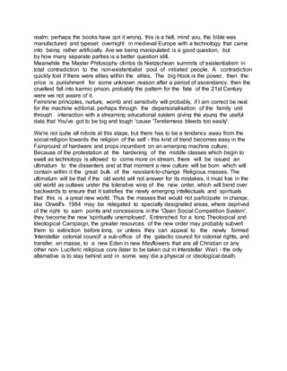 realm, perhaps the books have got it wrong, this is a hell, mind you, the bible was
manufactured and typeset overnight in medieval Europe with a technology that came
into being rather artificially. Are we being manipulated is a good question, but
by how many separate parties is a better question still.
Meanwhile the Master Philosophy climbs its Nietzschean summits of existentialism in
total contradiction to the non-existentialist pool of initiated people. A contradiction
quickly lost if there were elites within the elites. The big Hook is the power, then the
price is punishment for some unknown reason after a period of ascendancy, then the
cruellest fall into karmic prison, probably the pattern for the fate of the 21st Century
were we not aware of it.
Feminine principles, nurture, womb and sensitivity will probably, if I am correct be next
for the machine editorial, perhaps through the depersonalisation of the family unit
through interaction with a streaming educational system giving the young the useful
data that You've got to be big and tough 'cause 'Tenderness bleeds too easily'.
We're not quite all robots at this stage, but there has to be a tendency away from the
social religion towards the religion of the self - this kind of trend becomes easy in the
Fairground of hardware and props incumbent on an emerging machine culture.
Because of the protestation at the hardening of the middle classes which begin to
swell as technology is allowed to come more on stream, there will be issued an
ultimatum to the dissenters and at that moment a new culture will be born which will
contain within it the great bulk of the resistant-to-change Religious masses. The
ultimatum will be that if the old world will not answer for its mistakes, it must live in the
old world as outlaws under the tolerative wing of the new order, which will bend over
backwards to ensure that it satisfies the newly emerging intellectuals and spirituals
that this is a great new world. Thus the masses that would not participate in change,
like Orwell's 1984 may be relegated to specially designated areas, where deprived
of the right to earn points and concessions in the 'Open Social Competition System',
they become the new 'spiritually unemployed'. Entrenched for a long Theological and
Ideological Campaign, the greater resources of the new order may probably subvert
them to extinction before long, or unless they can appeal to the newly formed
'Interstellar colonial council' a sub-office of the galactic council for colonial rights, and
transfer, en masse, to a new Eden in new Mayflowers that are all Christian or any
other non- Luciferic religious core (later to be taken out in Interstellar War) - the only
alternative is to stay behind and in some way die a physical or ideological death.
 