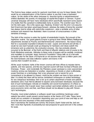 The Eskimo have sixteen words for seal and most likely not one for laser blaster. But it
would be an underestimation of the Eskimo culture to say that it was a backward
culture, for the ability of the ethnic language to describe spirits or extradimensional
entities illustrates the poverty of a language of capital like English or German. A good
universal language will have many ideologies which specifically represent some aspect
of a reality that this paradigm is deliberately trying to ignore. The scientist says 'this is
not the dark ages - this is the space age, Hawking, Einstein' and the error is to assume
that Empiricism has taken great leaps forward, whereas the states of being the scientist
has always tried to refute with ostrich-like scepticism - what a veritable army of other
evidence and research has illustrated: there is survival of consciousness in other
densities of energy.
The light of the cosmos is under the bushel of existentialist bigotry. But enough of the
highhorse routine. Our great galactic Empire is going to have Whole Military Intelligence
departments devoted to Psychic and Interdimensional phenomenon, the reason being
that for a successful Capitalist Civilisation to exist - supply and demand and all that, it
would be very bad if people could go shopping for hardware and ideas outwith this
dimension and so undermine the production process - this has probably already
occurred to the Illuminati of the Earth and Dept of offworld relations and of course to the
Earth Marketing syndicate. Attitudes to these sorts of powers will be carefully monitored
and modelled on computer. Isaac Asimov's Foundation Trilogy tells us of a fail-safe
computer plan for the future of Empire let us not assume that given a million years and
the best hardware and data collection system and brains in the
cosmos that it couldn't be done ....
All the usual mundane rights of the known cosmos will have offices to register claims,
patents, and new species, and like any regional council will have its Dept of Roads and
Drainage, Power - and incidentally the Planetary power package is a very special deal
involving joining one federation or another, depending on friends or what is affordable,
power franchise on a technology that is too advanced and or secret for us to
comprehend or be allowed to inspect, might be the problem we have to face sooner or
later. It is likely that there will be various centralised embargoes on rented technology,
for any indigenous technology that is not up to certain department of trade and galactic
standards edict, must Not be allowed to expand using borrowed ideologies, because the
lack of such technologies indicate an instability and social incompetence of a Race so
prone to anarchy that it would never have evolved said rented artefacts within its current
socio-economic remit, and that, said Race should not be allowed to play with 'Grown-
Up's' technologies.
Possibly, most rented artefacts or software would have prohibitive handicaps under
galactic law which would prevent social injustice at the hands of ET elite. These items
would aid our evolution or devolution depending upon your point of view and help us roll
on to the end (one assumes) of this great experiment.
Now if perchance the baddies are running the Empire, Darth Vader and the Jedi are
then more than figments of probability but real prospects for good and evil in the contest
for souls.
 