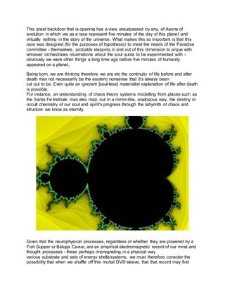 This great backdoor that is opening has a view unsurpassed by any, of Aeons of
evolution in which we as a race represent five minutes of the day of this planet and
virtually nothing in the story of the universe. What makes this so important is that this
race was designed (for the purposes of hypothesis) to meet the needs of the Paradise
committee - themselves, probably stepping in and out of this dimension to argue with
whoever orchestrates incarnations about the soul quota to be experimented with -
obviously we were other things a long time ago before five minutes of humanity
appeared on a planet..
Being born, we are thinking therefore we are etc the continuity of life before and after
death may not necessarily be the esoteric nonsense that it’s always been
cut out to be. Even quite an ignorant [soul-less] materialist explanation of life after death
is possible.
For instance, an understanding of chaos theory systems modelling from places such as
the Santa Fe Institute may also map, out in a mirror-like, analogous way, the destiny or
occult chemistry of our soul and spirit's progress through the labyrinth of chaos and
structure we know as eternity.
Given that the neurophysical processes, regardless of whether they are powered by a
Fish Supper or Beluga Caviar, are an empirical electromagnetic record of our mind and
thought processes - these perhaps impregnating in a physical way
various substrata and sets of energy shells/systems, we must therefore consider the
possibility that when we shuffle off this mortal DVD sleeve, that that record may find
 