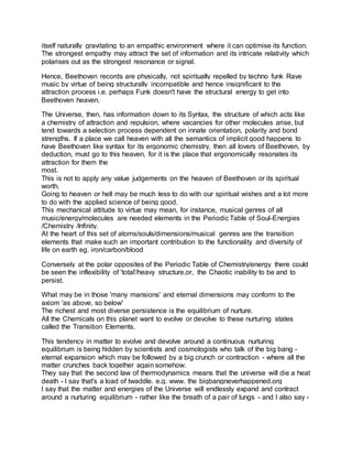 itself naturally gravitating to an empathic environment where it can optimise its function.
The strongest empathy may attract the set of information and its intricate relativity which
polarises out as the strongest resonance or signal.
Hence, Beethoven records are physically, not spiritually repelled by techno funk Rave
music by virtue of being structurally incompatible and hence insignificant to the
attraction process i.e. perhaps Funk doesn't have the structural energy to get into
Beethoven heaven.
The Universe, then, has information down to its Syntax, the structure of which acts like
a chemistry of attraction and repulsion, where vacancies for other molecules arise, but
tend towards a selection process dependent on innate orientation, polarity and bond
strengths. If a place we call heaven with all the semantics of implicit good happens to
have Beethoven like syntax for its ergonomic chemistry, then all lovers of Beethoven, by
deduction, must go to this heaven, for it is the place that ergonomically resonates its
attraction for them the
most.
This is not to apply any value judgements on the heaven of Beethoven or its spiritual
worth.
Going to heaven or hell may be much less to do with our spiritual wishes and a lot more
to do with the applied science of being good.
This mechanical attitude to virtue may mean, for instance, musical genres of all
music/energy/molecules are needed elements in the Periodic Table of Soul-Energies
/Chemistry /Infinity.
At the heart of this set of atoms/souls/dimensions/musical genres are the transition
elements that make such an important contribution to the functionality and diversity of
life on earth eg. iron/carbon/blood
Conversely at the polar opposites of the Periodic Table of Chemistry/energy there could
be seen the inflexibility of 'total'/heavy structure,or, the Chaotic inability to be and to
persist.
What may be in those 'many mansions' and eternal dimensions may conform to the
axiom 'as above, so below'
The richest and most diverse persistence is the equilibrium of nurture.
All the Chemicals on this planet want to evolve or devolve to these nurturing states
called the Transition Elements.
This tendency in matter to evolve and devolve around a continuous nurturing
equilibrium is being hidden by scientists and cosmologists who talk of the big bang -
eternal expansion which may be followed by a big crunch or contraction - where all the
matter crunches back together again somehow.
They say that the second law of thermodynamics means that the universe will die a heat
death - I say that's a load of twaddle. e.g. www. the bigbangneverhappened.org
I say that the matter and energies of the Universe will endlessly expand and contract
around a nurturing equilibrium - rather like the breath of a pair of lungs - and I also say -
 