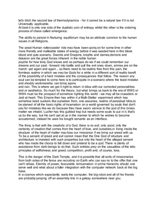 let's ditch the second law of thermodynamics - for it cannot be a natural law if it is not
Universally applicable.
At best it is only one side of the dualistic coin of entropy whilst the other is the ordering
process of chaos called emergence.
The ability to persist in Nurturing equilibrium may be an attribute common to the human
issues in all Religions.
The great Human rollercoaster ride may have been going on for some time in other
more friendly and malleable states of energy before it was seeded here in this bleak
blood and guts scenario. Swords and Dragons, knights and dames,demons and
delusion are the great forces inherent in the noble human
psyche for how long God knows and so perhaps do we if we could remember our
dreams and our past - forward into battle and pull the evil ones down, armies are on the
march -yet again and again .. so there need to be realms free from this pain, the
formless realms in which we may be Gods for a while in a different sort of reality bereft
of the possibility of a hard mistake and the consequences that follow. The reason any
soul can be tempted to come here is to participate in a scenario where the least mistake
and shoddy workmanship can bring agony
and ruin. This is where we get it right to return in bliss with our corrected personalities
and or aesthetics. So much for the theory, but what brings us back to the era of WW3 or
WW4 must be the prospect of somehow righting this world - we may all be crusaders or
Jedi at heart. This Empire then has within it a Multi-Stellar experiment which has
somehow lured suckers like ourselves from, one assumes, realms of perpetual bliss,to
be starved of all the basic rights of incarnation on a world governed by souls that don't
pay for mistakes like we do because they have sworn service to the god of this binary
matter we inhabit. Lucifer has this guilded trap but needs some souls to put in it, that's
us by the way, but He can't get at us in the manner to which he wishes to become
accustomed, instead he uses his bought servants as an interface.
The thing is that with the creativity of a God, there is no evil, only good, only the
certainty of creation that comes from the heart of love, and ourselves,in living inside the
structure of the heart of matter may lose our innocence if we bring our greed with us.
To be a servant of greed and evil cannot mean that the One God of structure and
architecture is invested with such properties but only the heart of the alleged servant
who has made the choice to fall down and pretend to be a god. There is plenty of
assistance from dark beings to do that. Such entities prey on the casualties of the telic
principles of selfishness and greed, competition, profit and, of course, loss.
This is the danger of the Dark Temple, and it is possible that all sorts of missionaries
from both sides of the fence are recruiting on Earth who can say no to the offer that one
can't refuse, Eternity of power, favourable reincarnation in prime hierarchy should one
serve well and what about a fuller integration with the computer network back at the big
base.
In a cosmos which expectantly waits the computer, the big robot and all of his friends
are probably jumping off an assembly line in a galaxy somewhere near you.
 