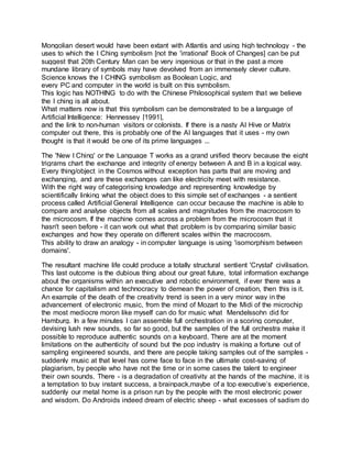 Mongolian desert would have been extant with Atlantis and using high technology - the
uses to which the I Ching symbolism [not the 'irrational' Book of Changes] can be put
suggest that 20th Century Man can be very ingenious or that in the past a more
mundane library of symbols may have devolved from an immensely clever culture.
Science knows the I CHING symbolism as Boolean Logic, and
every PC and computer in the world is built on this symbolism.
This logic has NOTHING to do with the Chinese Philosophical system that we believe
the I ching is all about.
What matters now is that this symbolism can be demonstrated to be a language of
Artificial Intelligence: Hennessey [1991],
and the link to non-human visitors or colonists. If there is a nasty AI Hive or Matrix
computer out there, this is probably one of the AI languages that it uses - my own
thought is that it would be one of its prime languages ...
The 'New I Ching' or the Language T works as a grand unified theory because the eight
trigrams chart the exchange and integrity of energy between A and B in a logical way.
Every thing/object in the Cosmos without exception has parts that are moving and
exchanging, and are these exchanges can like electricity meet with resistance.
With the right way of categorising knowledge and representing knowledge by
scientifically linking what the object does to this simple set of exchanges - a sentient
process called Artificial General Intelligence can occur because the machine is able to
compare and analyse objects from all scales and magnitudes from the macrocosm to
the microcosm. If the machine comes across a problem from the microcosm that it
hasn't seen before - it can work out what that problem is by comparing similar basic
exchanges and how they operate on different scales within the macrocosm.
This ability to draw an analogy - in computer language is using 'isomorphism between
domains'.
The resultant machine life could produce a totally structural sentient 'Crystal' civilisation.
This last outcome is the dubious thing about our great future, total information exchange
about the organisms within an executive and robotic environment, if ever there was a
chance for capitalism and technocracy to demean the power of creation, then this is it.
An example of the death of the creativity trend is seen in a very minor way in the
advancement of electronic music, from the mind of Mozart to the Midi of the microchip
the most mediocre moron like myself can do for music what Mendelssohn did for
Hamburg. In a few minutes I can assemble full orchestration in a scoring computer,
devising lush new sounds, so far so good, but the samples of the full orchestra make it
possible to reproduce authentic sounds on a keyboard. There are at the moment
limitations on the authenticity of sound but the pop industry is making a fortune out of
sampling engineered sounds, and there are people taking samples out of the samples -
suddenly music at that level has come face to face in the ultimate cost-saving of
plagiarism, by people who have not the time or in some cases the talent to engineer
their own sounds. There - is a degradation of creativity at the hands of the machine, it is
a temptation to buy instant success, a brainpack,maybe of a top executive’s experience,
suddenly our metal home is a prison run by the people with the most electronic power
and wisdom. Do Androids indeed dream of electric sheep - what excesses of sadism do
 