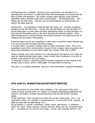 No Disclosure ever - probably - because if your government ever admitted to co-
operating with non-humans to obtain profit from their technologies by messing with the
lives of voters and taxpayers - the number of class action lawsuits would certainly -
potentially make a big dent in the human profit margins ... No Disclosure then ... But -
Where was the Star Party ... and why was us being exploited our fault because we
weren't top class souls etc
Enough then ... so I decided to create the New Star Party .com because something
happened to the Old Star Party ... but the only way that things can ever get better is if
we all realise that in a world where Amnesty International thinks an alien abductee is a
fruit cake and Exopolitics gives us the 'don't demonise the demons' rhetoric - there
really needed to be a more pro-human democratic movement or at least some sort of
dialogue with the powers of Exopolitics.
Presented below are my own 'exopolitics' or they were my opinions nearly 30 years ago
!! but we all know that time flies and things change.
In a world where my youtube counters seem to travel backwards in time - here is my
exopolitical vision of the cosmos before a bunch of very unhappy close encounters that I
wrote about elsewhere in a free ebook called 'The Turning of the Tide' in 2006.
There is nothing wrong with optimism if it is also tempered with wisdom and I hope you
have fun reading through these ideas - many of which have manifested in one form or
another in the cinema in the 21st Century ...
To keep that 'currency' I added the odd 21st Century buzzword but the majority of the
writing is from a book I wrote in 1992 called 'The Eight Seas of Essence'.
This then is my rambling Interstellar optimism in the times before I created Xenopolitics
...
EPIC EARTH's MARKETING DEPARTMENT BRIEFING
There are going to be some rather naive mistakes in the great party of the future,
mainly because we have taken for granted in an almost physiological selfishness the
systemic parameters of things like particle physics that we call 'normal' everyday
reality.
To the inductivist, in fact, all swans are white until we see a black swan, and in the
symmetries which are possible in particle theories - in some parts of the universe, all
walls are solid until we walk through one !
Do you believe in remote civilisations, distant space age epochs, a civilisation
within the Earth, Flying Saucers, Faeries, Gnomes, Aliens and the proverbial flying
pig ? - probably not, but who are we to judge - can we call ourselves rational ? are
 