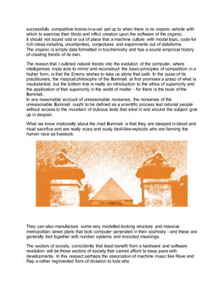 successfully competitive brains-in-a-vat get up to when there is no organic vehicle with
which to exercise their libido and inflict creation upon the software of the organic.
It should not sound odd or out of place that a machine culture with modal logic, code for
rich ideas including uncertainties, conjectures and experiments out of dataforms.
The organic is simply data formatted in biochemistry and has a sound empirical history
of creating trends of its own.
The reason that I outlined natural trends into the evolution of the computer, where
intelligences imply acts to mirror and reconstruct the basic principles of competition in a
higher form, is that the Enemy wishes to take us along that path. In the guise of its
practitioners, the magical philosophy of the Illuminati at first promises a grasp of what is
insubstantial, but the bottom line is really an introduction to the ethos of superiority and
the application of that superiority in the world of matter - for there is the hook of the
Illuminati.
In any reasonable account of unreasonable nonsense, the nonsense of the
unreasonable Illuminati ought to be defined as a scientific process lest rational people
without access to the mountain of dubious texts that exist in and around the subject give
up in despair.
What we know irrationally about the mad Illuminati is that they are steeped in blood and
ritual sacrifice and are really scary and scaly devil-like-reptoids who are farming the
human race as livestock.
They can also manufacture some very modelled-looking structure and massive
metropolitan street plans that look computer generated in their sophistry - and these are
generally tied together with number systems and encoded meanings.
The sectors of society, coincidently that least benefit from a hardware and software
revolution will be those sectors of society that cannot afford to keep pace with
developments. In this respect perhaps the association of machine music like Rave and
Rap a rather regimented form of dictation to kids who
 