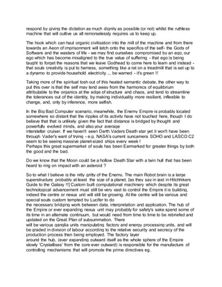 respond by giving the dictation as much dignity as possible (or not) whilst the ruthless
machine that will outlive us all remorselessly requires us to keep up.
The hook which can haul organic civilisation into the mill of the machine and from there
towards an Aeon of imprisonment will latch onto the specifics of the self- the Gods of
Software and the wasters of life - we may find ourselves compromised by an ego, our
ego which has become misaligned to the true value of suffering - that ego is being
taught to forget the reasons that we leave Godhead to come here to learn and instead -
that souls creativity is put to harness, something like a rat on a treadmill that is set up to
a dynamo to provide household electricity ... be warned - it's green !!
Taking more of the spiritual tosh out of this heated semantic debate, the other way to
put this over is that the self may tend away from the harmonics of equilibrium
attributable to the organics at the edge of structure and chaos, and tend to streamline
the tolerances out of the identity, by making individuality more resilient, inflexible to
change, and, only by inference, more selfish.
In the Big Bad Computer scenario, meanwhile, the Enemy Empire is probably located
somewhere so distant that the ripples of its activity have not touched here, though I do
believe that that is unlikely given the fact that distance is bridged by thought and
powerfully evolved minds, and also,your average
interstellar cruiser. If we haven't seen Darth Vaders Death star yet it won't have been
through Vader's want of trying - e.g. NASA's current suncamera SOHO and LASCO C2
seem to be seeing massive planet-sized ships every week !
Perhaps this great supermarket of souls has been Earmarked for greater things by both
the good and the bad.
Do we know that the Moon could be a hollow Death Star with a twin hull that has been
heard to ring on impact with an asteroid ?
So to what I believe is the nitty gritty of the Enemy. The main Robot brain is a large
superstructure probably at least the size of a planet. [as they say in jest in Hitchhikers
Guide to the Galaxy !!] Custom built computational machinery which despite its great
technological advancement must still be very vast to control the Empire it is building,
indeed the centre or nexus unit will still be growing. At the centre will be various and
special souls custom tempted by Lucifer to do
the necessary bridging work between data, interpretation and application. The hub of
the Empire or ever expanding nexus unit may probably for safety's sake spend some of
its time in an alternate continuum, but would need from time to time to be rebriefed and
updated on the Great Plan of subsummation. There
will be various ganglia units manipulating factory and energy processing units, and will
be graded in division of labour according to the relative security and secrecy of the
production process then being employed. The factory layer
around the hub, (ever expanding outward itself as the whole sphere of the Empire
slowly 'Crystallises' from the core ever outward) is responsible for the manufacture of
controlling mechanisms that will promote the prime directives eg.
 