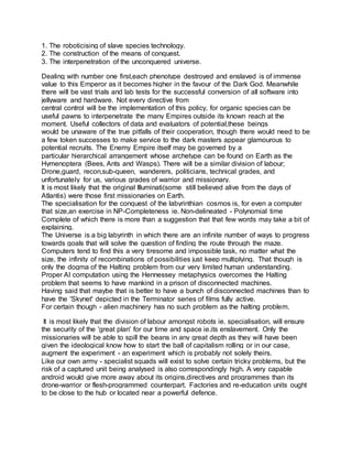 1. The roboticising of slave species technology.
2. The construction of the means of conquest.
3. The interpenetration of the unconquered universe.
Dealing with number one first,each phenotype destroyed and enslaved is of immense
value to this Emperor as it becomes higher in the favour of the Dark God. Meanwhile
there will be vast trials and lab tests for the successful conversion of all software into
jellyware and hardware. Not every directive from
central control will be the implementation of this policy, for organic species can be
useful pawns to interpenetrate the many Empires outside its known reach at the
moment. Useful collectors of data and evaluators of potential,these beings
would be unaware of the true pitfalls of their cooperation, though there would need to be
a few token successes to make service to the dark masters appear glamourous to
potential recruits. The Enemy Empire itself may be governed by a
particular hierarchical arrangement whose archetype can be found on Earth as the
Hymenoptera (Bees, Ants and Wasps). There will be a similar division of labour;
Drone,guard, recon,sub-queen, wanderers, politicians, technical grades, and
unfortunately for us, various grades of warrior and missionary.
It is most likely that the original Illuminati(some still believed alive from the days of
Atlantis) were those first missionaries on Earth.
The specialisation for the conquest of the labyrinthian cosmos is, for even a computer
that size,an exercise in NP-Completeness ie. Non-delineated - Polynomial time
Complete of which there is more than a suggestion that that few words may take a bit of
explaining.
The Universe is a big labyrinth in which there are an infinite number of ways to progress
towards goals that will solve the question of finding the route through the maze.
Computers tend to find this a very tiresome and impossible task, no matter what the
size, the infinity of recombinations of possibilities just keep multiplying. That though is
only the dogma of the Halting problem from our very limited human understanding.
Proper AI computation using the Hennessey metaphysics overcomes the Halting
problem that seems to have mankind in a prison of disconnected machines.
Having said that maybe that is better to have a bunch of disconnected machines than to
have the 'Skynet' depicted in the Terminator series of films fully active.
For certain though - alien machinery has no such problem as the halting problem.
It is most likely that the division of labour amongst robots ie. specialisation, will ensure
the security of the 'great plan' for our time and space ie.its enslavement. Only the
missionaries will be able to spill the beans in any great depth as they will have been
given the ideological know how to start the ball of capitalism rolling or in our case,
augment the experiment - an experiment which is probably not solely theirs.
Like our own army - specialist squads will exist to solve certain tricky problems, but the
risk of a captured unit being analysed is also correspondingly high. A very capable
android would give more away about its origins,directives and programmes than its
drone-warrior or flesh-programmed counterpart. Factories and re-education units ought
to be close to the hub or located near a powerful defence.
 
