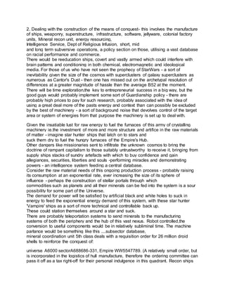 2. Dealing with the construction of the means of conquest- this involves the manufacture
of ships, weaponry, superstructure, infrastructure, software, jellyware, colonial factory
units, Mineral recon unit, energy resourcing,
Intelligence Service, Dept of Religious Infusion, short, mid
and long term subversive operations, a policy section on those, utilising a vast database
on racial performance and commerce.
There would be reeducation ships, covert and vastly armed which could interfere with
brain patterns and conditioning in both chemical, electromagnetic and ideological
media. For those of us who have not seen the prophecy of StarWars - a sort of
inevitability given the size of the cosmos with superclusters of galaxy superclusters as
numerous as Cantor's Dust - then one has missed out on the archetypal resolution of
differences at a greater magnitude of hassle than the average B52 at the moment.
There will be time exploration,the key to entrepreneurial success in a big way, but the
good guys would probably implement some sort of Guardianship policy - there are
probably high prices to pay for such research, probably associated with the idea of
using a great deal more of the pasts energy and context than can possibly be excluded
by the best of machinery - a sort of background noise that devolves control of the target
area or system of energies from that purpose the machinery is set up to deal with.
Given the insatiable lust for raw energy to fuel the furnaces of this army of crystalling
machinery ie.the investment of more and more structure and artifice in the raw materials
of matter - imagine star hunter ships that latch on to stars and
suck them dry to fuel the hungry furnaces of the Empire's Hub.
Other dangers like missionaries sent to infiltrate the unknown cosmos to bring the
doctrine of rampant capitalism to those suitably untrustworthy to receive it, bringing from
supply ships stacks of sundry artefacts with which to buy confidence and gain
allegiances, securities, liberties and souls -performing miracles and demonstrating
powers - an intelligence system feeding a central database.
Consider the raw material needs of this ongoing production process - probably raising
its consumption at an exponential rate, ever increasing the size of its sphere of
influence - perhaps the construction of stellar portals through which
commodities such as planets and all their minerals can be fed into the system is a sour
possibility for some part of the Universe.
The demand for power will be satisfied by artificial black and white holes to suck in
energy to feed the exponential energy demand of this system, with these star hunter
'Vampire' ships as a sort of more technical and controllable back up.
These could station themselves around a star and suck.
There are probably teleportation systems to send minerals to the manufacturing
systems of both the periphery and the hub of this vast nexus. Robot controlled,the
conversion to useful components would be in relatively subliminal time. The machine
parlance would be something like this ....subsector database,
mineral coordination unit 5th class deals with a requisition order for 26 million droid
shells to reinforce the conquest of:
universe A6000 sectorA688686-331, Empire WW5547789. (A relatively small order, but
is incorporated in the logistics of hull manufacture, therefore the ordering committee can
pass it off as a tax right-off for their personal indulgence in this quadrant. Recon ships
 