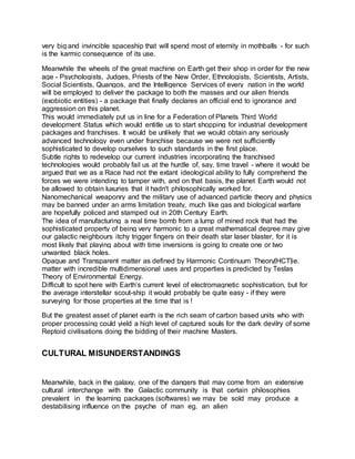 very big and invincible spaceship that will spend most of eternity in mothballs - for such
is the karmic consequence of its use.
Meanwhile the wheels of the great machine on Earth get their shop in order for the new
age - Psychologists, Judges, Priests of the New Order, Ethnologists, Scientists, Artists,
Social Scientists, Quangos, and the Intelligence Services of every nation in the world
will be employed to deliver the package to both the masses and our alien friends
(exobiotic entities) - a package that finally declares an official end to ignorance and
aggression on this planet.
This would immediately put us in line for a Federation of Planets Third World
development Status which would entitle us to start shopping for industrial development
packages and franchises. It would be unlikely that we would obtain any seriously
advanced technology even under franchise because we were not sufficiently
sophisticated to develop ourselves to such standards in the first place.
Subtle rights to redevelop our current industries incorporating the franchised
technologies would probably fail us at the hurdle of, say, time travel - where it would be
argued that we as a Race had not the extant ideological ability to fully comprehend the
forces we were intending to tamper with, and on that basis, the planet Earth would not
be allowed to obtain luxuries that it hadn't philosophically worked for.
Nanomechanical weaponry and the military use of advanced particle theory and physics
may be banned under an arms limitation treaty, much like gas and biological warfare
are hopefully policed and stamped out in 20th Century Earth.
The idea of manufacturing a real time bomb from a lump of mined rock that had the
sophisticated property of being very harmonic to a great mathematical degree may give
our galactic neighbours itchy trigger fingers on their death star laser blaster, for it is
most likely that playing about with time inversions is going to create one or two
unwanted black holes.
Opaque and Transparent matter as defined by Harmonic Continuum Theory[HCT]ie.
matter with incredible multidimensional uses and properties is predicted by Teslas
Theory of Environmental Energy.
Difficult to spot here with Earth’s current level of electromagnetic sophistication, but for
the average interstellar scout-ship it would probably be quite easy - if they were
surveying for those properties at the time that is !
But the greatest asset of planet earth is the rich seam of carbon based units who with
proper processing could yield a high level of captured souls for the dark devilry of some
Reptoid civilisations doing the bidding of their machine Masters.
CULTURAL MISUNDERSTANDINGS
Meanwhile, back in the galaxy, one of the dangers that may come from an extensive
cultural interchange with the Galactic community is that certain philosophies
prevalent in the learning packages (softwares) we may be sold may produce a
destabilising influence on the psyche of man eg. an alien
 