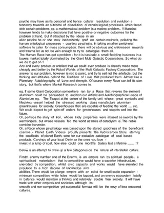 psyche may have as its personal and hence cultural resolution and evolution a
tendency towards an outcome of dissolution of certain logical processes when faced
with certain problems eg. a mathematical problem is a mating problem.. !! Mankind
however tends to make decisions that have positive or negative outcomes for the
problem at hand. But if attracted by the ideas in an
alien psyche he or she may inadvertently graft on certain methods, polluting the
human ontological processes - courting psychosis. In taking on alien peripheral
software to cater for mass consumption, there will be obvious and unforeseen rewards
and trauma let us not be vain enough to try to catalogue them all.
The Human Race has got a problem - for it is basically a small fledgling business in a
buyers market totally dominated by the Giant Multi Galactic Corporations. So what do
we do to get on ?
Any and every product or artefact that we could ever produce is already made more
cheaply and better by the Robot Worlds of the Multi Galactic Factory Corporations. The
answer to our problem, however is not to panic, and try to sell not the artefacts, but the
thinking and attitudes behind the Tradition of Love that produced them. Almost like a
Planetary Autobiography of Love and strength. Of course every Race can tell its own
story, but that's where Market Research comes in.
eg. If some Giant Corporation somewhere ran by a Race that reveres the element
aluminium could be persuaded to audition our Artistic and Autobiographical usage of
Aluminium eg. The Teapot at the centre of the family unit whose great symbolic and
lifegiving vessel helped the stressed working class manufacture aluminium
greenhouses for society. Greenhouses that are capable of feeding the world .... etc.
We could expect to get spin-off orders for greenhouses and teapots well into the
future.
Or, perhaps the story of Iron, whose Holy properties were abused as swords by the
warmongers, but whose vessels fed the world at times of cataclysm ie. The noble
combine harvester.
Or, a Race whose psychology was based upon the stored goodness of the beneficent
cosmos - Planet Earth Videos proudly presents: The Hydrocarbon Story, starring
the coalfields of planet Earth, send for our exclusive catalogue of coal based
products, Carvings of your local Deity, or the ones you love -
invest in a lump of coal, how else could one month's Salary last a lifetime ........ !?
Below is an attempt to draw up a few categories on the nature of interstellar culture.
Firstly, enemy number one of the Enemy, is an empire run by spiritual people.. a
spiritualised materialism that is competitive would have a superior infrastructure,
uneroded by competition, whilst civic capacity and works would have elevated the
populace to a high degree of knowledge and
abilities. There would be a large empire with an edict for small scale expansion -
minimum competition, white holes would be tapped, and an energy ecosystem totally
in balance would maintain a thriving and relatively trouble free society. It will have
trade with other empires and societies, although its
smooth and non-competitive yet successful formula will be the envy of less endowed
cultures.
 