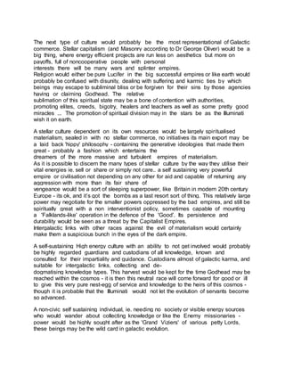 The next type of culture would probably be the most representational of Galactic
commerce. Stellar capitalism (and Masonry according to Dr George Oliver) would be a
big thing, where energy efficient projects are run less on aesthetics but more on
payoffs, full of noncooperative people with personal
interests there will be many wars and splinter empires.
Religion would either be pure Lucifer in the big successful empires or like earth would
probably be confused with disunity, dealing with suffering and karmic ties by which
beings may escape to subliminal bliss or be forgiven for their sins by those agencies
having or claiming Godhead. The relative
sublimation of this spiritual state may be a bone of contention with authorities,
promoting elites, creeds, bigotry, healers and teachers as well as some pretty good
miracles ... The promotion of spiritual division may in the stars be as the Illuminati
wish it on earth.
A stellar culture dependent on its own resources would be largely spiritualised
materialism, sealed in with no stellar commerce, no initiatives its main export may be
a laid back 'hippy' philosophy - containing the generative ideologies that made them
great - probably a fashion which entertains the
dreamers of the more massive and turbulent empires of materialism.
As it is possible to discern the many types of stellar culture by the way they utilise their
vital energies ie. sell or share or simply not care.. a self sustaining very powerful
empire or civilisation not depending on any other for aid and capable of returning any
aggression with more than its fair share of
vengeance would be a sort of sleeping superpower, like Britain in modern 20th century
Europe - its ok, and it’s got the bombs as a last resort sort of thing. This relatively large
power may negotiate for the smaller powers oppressed by the bad empires, and still be
spiritually great with a non interventionist policy, sometimes capable of mounting
a 'Falklands-like' operation in the defence of the 'Good'. Its persistence and
durability would be seen as a threat by the Capitalist Empires.
Intergalactic links with other races against the evil of materialism would certainly
make them a suspicious bunch in the eyes of the dark empire.
A self-sustaining High energy culture with an ability to not get involved would probably
be highly regarded guardians and custodians of all knowledge, known and
consulted for their impartiality and guidance. Custodians almost of galactic karma, and
suitable for intergalactic links, collecting and de-
dogmatising knowledge types. This harvest would be kept for the time Godhead may be
reached within the cosmos - it is then this neutral race will come forward for good or ill
to give this very pure nest-egg of service and knowledge to the heirs of this cosmos -
though it is probable that the Illuminati would not let the evolution of servants become
so advanced.
A non-civic self sustaining individual, ie. needing no society or visible energy sources
who would wander about collecting knowledge or like the Enemy missionaries -
power would be highly sought after as the 'Grand Viziers' of various petty Lords,
these beings may be the wild card in galactic evolution.
 