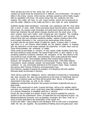 There will also be a form of this being that will not get
involved but would travel the dimensions for a different sort of information - the state of
affairs in the energy oceans of the cosmos, yet these people too will be highly sought
after by capitalists in the know. The reason being that the subatomic sea that
sustains this reality will have its own ocean currents, storms and ice ages and as
such the subtle influence on the matter we think is real might be quite substantial.
Suddenly people might manufacture cosmically rare substances with the mind alone
and a pinch of sand, whole factory processes would become extinct, empires would
fall because the masses could manipulate and wield great powers that they never
before had. Suddenly the gulf stream changes direction and the shark races of the
warm particle seas swim further north, bringing war and migration. The travelling
race might be weather experts but it is very likely that the Enemy and some big
empires have their own subspace subatomic weather stations creating a flow of the
most coveted information in the cosmos to the stockmarkets of the empires.
In context with the sub atomic nature of reality the deeps of space, when it comes
right down to it, are Oceans where landfall are the galactic clusters. In keeping
with the instructions of one certain example: the experience of Earth, there must be
Trade Winds between the continents of matter.
These would be wormholes or corridors of high speed matter travelling faster than
the local conditions would indicate. The speed of light is fast or slow relative to the
prevailing subatomic conditions, therefore, the navigators of the fast streams in the
void would be much sought after - and technology which could duplicate their talents
would be some of the most valuable artefacts that a trading Race could buy.
However, the manufacture and restriction and licensing laws of the Multi Galactic
Corporations would probably exclude the downmarket Trading Races with their
conditions of use, Commodity restrictions for Pan Cosmic Trade, Taxes, Customs
and various other Policing, Protection and Inspectorate Fees.
Such Devices, capable of shaping the evolution of Civilisations with their weather
forecasts would be shrouded in Secrecy.
There will be a guild and intelligence service dedicated to preserving or manipulating
that data because this data has great bearing on the future of investments that are
made on a massive scale, and there will be secret index linking of the galactic
stockmarket to this data, as well as the military
intelligence potential that will govern the success and failure of gambits and war on
large scale.
If there is this experiment on earth, it means that there will be a big weather station
near here, and probably some small short range little installations on the planet itself.
In a universe threatening to crystallise itself into a machine
format, the role of matter as a vehicle of spirit will become outdated for souls too
evolved to use the cumbersome forms of crystal that are now beginning to grow - eg.
Megacomputational structures such as planetary computers. But there must be a
group of souls dedicated to the preservation of the current mix
of spirit and matter - stasis religions and ideologies. With no side victor or progressed
whilst the two are together, the possibilities of holding doors and gates open exist
 