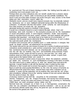 for good and evil. This sort of stasis ideology is rather like holding back the walls of a
contracting room to let people in and out.
Perhaps there are a few civilisations who can benefit greatly from a universe whose
energies have left a chaotic state to become as yet only partially crystallised. The
doors in and out of this state of energy may at this time give easy access to the Astral
states and their information imprint called the
Akshashic record, and as a result many magical concepts may be physically realised
eg. harnessing non or semi intelligent elemental beings within the infrastructure of
civilisation. A civilisation with that idea system would certainly not want disruptions
from other empires, but would only use apprentice
elemental beings who aspire to a foothold in this universe.
It would be a civilisation based on a semi-material life-style, where ritual and
technology were both important in the production process and for the manipulation
of social and political power. A semi-magical civilisation would have prophesy
linked to imported Karmic and stock market software, and have artefacts with special
properties that expended.. and would have to be made out of a combination of
materials that the power source (elemental Being), found efficacious. In such a culture
the Light side would uphold the maintenance
of tradition and concourse with an unselfish spirit - a costly exercise in energies that
would be largely avoided, yet esteemed for its correctness.
The neutral side and its use and misuse of powers for a variety of political and trading
motivations would probably be a quite common compromise. Such is the toll of magic
that maintaining long term interests can be physiologically and financially costly,
and this will rule out anything long term and worthwhile being achieved. Potent
administrators of this power are hard to come by, and even they can rarely pull
anything great out of the bag on a regular basis from either domain in spirit. Such
power goes to the highest bidder and overall it
may only be possible in certain areas of space time where the subatomic particles
are stable and conducive to such manifestations of energy in the fabric of matter.
The dark side of such a culture adds up to what has already been said about the
illuminati, it would interfere or ally with the illuminati when it suited but the major
difference is that it would wish to remain free agents in creation in this cosmos.
Back on earth the great prophet Mandelbrot, by this time the saviour of humanity as
official priest of the great God Chaos.. special chaos days when civilisation can do
anything it wants and the authorities can do anything they want with the aid of their
alien surveillance software bring to the adoring masses of man and woman alike that
from the womb of chaos the island
of structure inside it springs forth life - according to the conversation between
Hermes Tristagamus and the Dragon Pomander, man sprung from animal sprung
from chemistry sprung from stars and physics (of chaos), yet according to Hennessey
[1989] there are eight archetypal energy states and the
illuminati have only conveyed six of them to us in that legendary conversation, the
other two are civilisation and followed by machine civilisation - and so we are led
and deceived. Behold Jupiter they will cry, the great red spot an island of stability in
the turmoil of the gasses and fluids -
 