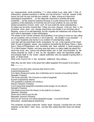 our measurements worth something ? in what context is our data valid ? One of
philosophy's greatest questions is 'will the sun rise tomorrow ?' and the answer is that
noone can ever be sure and that any certainty is false, arising as it does from
physiological expectations - at this stage the empiricist or scientist will quote
probability - but the quagmire deepens because it is quite obvious from the basic
questions of the philosophy of mind that we can't know anything for sure and that
shared perceptions of some event can't for sure entail the same understanding !
So where are we at the moment then ? there are more Saucers in the sky than in the
proverbial china store, and strange phenomena are charted in an immense pile of
literature, some of it is self referential, but the originals are milestones and at least they
don't refer to themselves in their bibliography.
The answer to the Life the Universe and Everything is not going to come our way unless
we put ourselves and our minds to a bit of exercise... the problem is our paradigm - it
is a major headache and barrier in our problem of understanding reality.
Let’s start with the great Bistro Earth; somewhere far out in the reaches of the Great
Wall (A wall of Galaxies whose very existence discredits the Big Bang Theory ), there
lives a Race of Philosophers and Scientists who have watched a travel program on
TV or Mind Implant Theatre, and have seen that there is a place called the planet Dirt
which has some very curious and off-beat habits, and is well recommended by the
shows presenter as worth a visit. So the deputation takes the HyperWarp shuttle
and presents itself to the known cultural authorities who are capable of giving them a
taste of Bistro Earth.
What is the Food of Life in this wonderful settlement they enthuse ....
Well, they are told, there is this great dish called spaghetti first caused to be made in
Italy ................
it doesn't come from Italy, because Italy doesn't exist ...
[Logicist Agnosticism].
If an Italian Restaurant exists, then it definitely isn't a member of everything Italian.
[Russell's Paradox].
The house specialty: The Universe is made of spaghetti.
[Current Superstrings theory].
The spaghetti is probably not nutritious.
[Hume's Induction Paradox].
It isn't logical that Spaghetti completely exists anyway its not rational..
[Goedel's Paradox].
The Gelati comes from the freezer to the plate for no reason.
[Quantum Paradox].
Diners don't need to pay the Bill.
[Maxwell's Demon's Paradox].
How can we know we are eating Spaghetti anyway - it could be Risotto.
[Descartes - epistemological skepticism]
This nonsense of course makes the visitors laugh because it sounds like one of the
sketches on the Rab C Alien show, but then they realise that their hosts are entirely
serious.
 